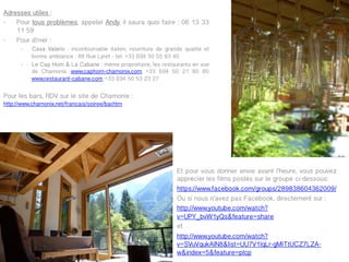 Adresses utiles :
-  Pour tous problèmes, appeler Andy, il saura quoi faire : 06 13 33
    11 59
-  Pour dîner :
      -    Casa Valerio : incontournable italien, nourriture de grande qualité et
           bonne ambiance : 88 Rue Lyret - tel. +33 (0)4 50 55 93 40
      -    Le Cap Horn & La Cabane : même propriétaire, les restaurants en vue
           de Chamonix. www.caphorn-chamonix.com +33 (0)4 50 21 80 80
           www.restaurant-cabane.com +33 (0)4 50 53 23 27


Pour les bars, RDV sur le site de Chamonix :
http://www.chamonix.net/francais/soiree/bar.htm




                                                                    Et pour vous donner envie avant l’heure, vous pouvez
                                                                    apprécier les films postés sur le groupe ci-dessous:
                                                                    https://www.facebook.com/groups/289838604362009/
                                                                    Ou si nous n’avez pas Facebook, directement sur :
                                                                    http://www.youtube.com/watch?
                                                                    v=UPY_bvW1yQs&feature=share
                                                                    et
                                                                    http://www.youtube.com/watch?
                                                                    v=SVuVqukAlN8&list=UU7V1lqLr-gMITtUCZ7LZA-
                                                                    w&index=5&feature=plcp
 
