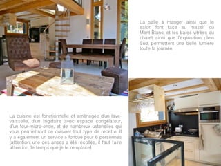 La salle à manger ainsi que le
                                                          salon font face au massif du
                                                          Mont-Blanc, et les baies vitrées du
                                                          chalet ainsi que l’exposition plein
                                                          Sud, permettent une belle lumière
                                                          toute la journée.




                                                          	
  



La cuisine est fonctionnelle et aménagée d’un lave-
vaisselle, d’un frigidaire avec espace congélateur,
d’un four-micro-onde, et de nombreux ustensiles qui
vous permettront de cuisiner tout type de recette. Il
y a également un service à fondue pour 6 personnes
(attention, une des anses a été recollée, il faut faire
attention, le temps que je le remplace).
 