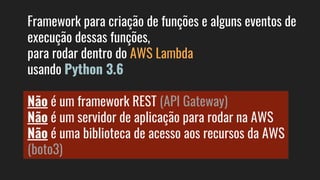 Framework para criação de funções e alguns eventos de
execução dessas funções,
para rodar dentro do AWS Lambda
usando Python 3.6
Não é um framework REST (API Gateway)
Não é um servidor de aplicação para rodar na AWS
Não é uma biblioteca de acesso aos recursos da AWS
(boto3)
 
