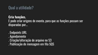 Qual a utilidade?
Cria funções.
E pode criar origens de evento, para que as funções possam ser
disparadas por…
. Endpoints URL
. Agendamento
. Criação/alteração de arquivo no S3
. Publicação de mensagem em fila SQS
 