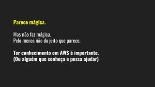 Parece mágica.
Mas não faz mágica.
Pelo menos não do jeito que parece.
Ter conhecimento em AWS é importante.
(Ou alguém que conheça e possa ajudar)
 