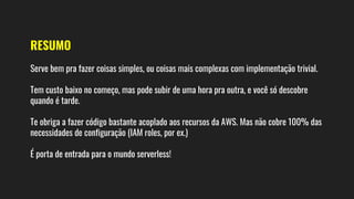 RESUMO
Serve bem pra fazer coisas simples, ou coisas mais complexas com implementação trivial.
Tem custo baixo no começo, mas pode subir de uma hora pra outra, e você só descobre
quando é tarde.
Te obriga a fazer código bastante acoplado aos recursos da AWS. Mas não cobre 100% das
necessidades de configuração (IAM roles, por ex.)
É porta de entrada para o mundo serverless!
 