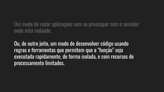 Um modo de rodar aplicações sem se preocupar com o servidor
onde está rodando.
Ou, de outro jeito, um modo de desenvolver código usando
regras e ferramentas que permitem que a "função" seja
executada rapidamente, de forma isolada, e com recursos de
processamento limitados.
 