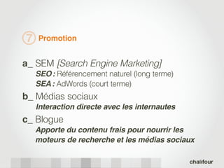 7   Promotion


a_ SEM [Search Engine Marketing]
    SEO : Référencement naturel (long terme)
    SEA : AdWords (court terme)
b_ Médias sociaux
    Interaction directe avec les internautes
c_ Blogue
    Apporte du contenu frais pour nourrir les
    moteurs de recherche et les médias sociaux
 