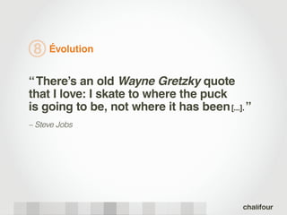 8   Évolution


“ There’s an old Wayne Gretzky quote
that I love: I skate to where the puck
is going to be, not where it has been [...]. ˮ
– Steve Jobs
 