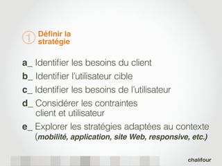 Déﬁnir la
1   stratégie

a_ Identiﬁer les besoins du client
b_ Identiﬁer l’utilisateur cible
c_ Identiﬁer les besoins de l’utilisateur
d_ Considérer les contraintes
   client et utilisateur
e_ Explorer les stratégies adaptées au contexte
   (mobilité, application, site Web, responsive, etc.)
 