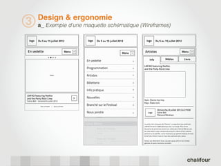Design & ergonomie
3           a_ Exemple d’une maquette schématique (Wireframes)

  logo      Du 5 au 15 juillet 2012                       logo   Du 5 au 15 juillet 2012                                   logo        Du 5 au 15 juillet 2012


En vedette                                   Menu                                                    Menu                Artistes                                           Menu




                                                    >




                                                                                                                                                                                        >
                                                                                                                    >
                                                                                                                               Info                  Médias                    Liens
                                                         En vedette                                                 >
                                                                                                                        LMFAO featuring Redfoo
                                                         Programmation                                              >   and the Party Rock Crew

                          Slider                         Artistes                                                   >

                                                         Billetterie                                                >

                                                         Info pratique                                              >

LMFAO featuring Redfoo
and the Party Rock Crew                             >    Nouvelles                                                  >
                                                                                                                        Style : Électro Hip-Hop
Scène Bell - Vendredi 6 juillet 2012
                                                                                                                        Pays : États-Unis
               Site complet | Nous joindre
                                                         Branché sur le Festival                                    >
                                                                                                                                          Dimanche, 8 juillet 2012 à 21h30
                                                         Nous joindre                                               >        Logo         Scène Bell
                                                                                                                                          Plaines d’Abraham
                                                                 19h30


                                                        Scène Metro                                                     Le party rock s’empare des Plaines! Le populaire duo américain
                                                                                                                        LMFAO formé en 2006 débarque avec sa troupe. Plus d’une
                                                                 Nom de l’artiste                                       douzaine de personnes seront sur scène pour faire la fête au son
                                                                 Pays très long... | Style de musique très lon...       de cette électro-pop irrévérencieuse qu’ils créent et font retentir
                                                                 19h30                                                  partout sur la planète. Leurs chansons, qui parlent d’alcool, de sexe
                                                                                                                        et de folie, trônent tout en haut des palmarès des radios.
                                                                 Nom de l’artiste
                                                                 Pays très long... | Style de musique très lon...       Sortez vos vêtements fluos, vos perruques afro et vos lunette
                                                                 19h30                                                  géantes, le party s’annonce survolté!
 