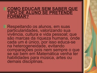 COMO EDUCAR SEM SABER QUE TIPO DE ALUNO SE PRETENDE FORMAR? Respeitando os alunos, em suas particularidades, valorizando sua vivência, cultura e vida pessoal; que são marcas da riqueza humana, onde cada um é único, por isso educa-se na heterogeneidade, evitando comparações pois nem sempre o que se sai bem em Matemática venha ter habilidades para música, artes ou demais disciplinas.  
