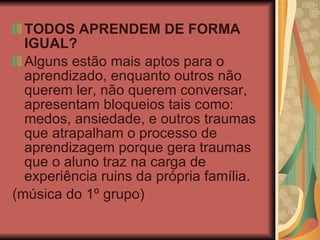 TODOS APRENDEM DE FORMA IGUAL? Alguns estão mais aptos para o aprendizado, enquanto outros não querem ler, não querem conversar, apresentam bloqueios tais como: medos, ansiedade, e outros traumas que atrapalham o processo de aprendizagem porque gera traumas que o aluno traz na carga de experiência ruins da própria família.  (música do 1º grupo) 