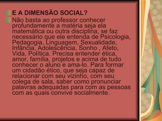 E A DIMENSÃO SOCIAL? Não basta ao professor conhecer profundamente a matéria seja ela matemática ou outra disciplina, se faz necessário que ele entenda de Psicologia, Pedagogia, Linguagem, Sexualidade, Infância, Adolescência, Sonho , Afeto, Vida, Política. Precisa entender ética, amor, família, projetos e acima de tudo conhecer o aluno e ama-lo. Para formar um cidadão ético, que seja capaz de relacionar com seu vizinho, com seu colega de sala, saber como pronunciar palavras adequadas para com as pessoas com as quais convive socialmente.  