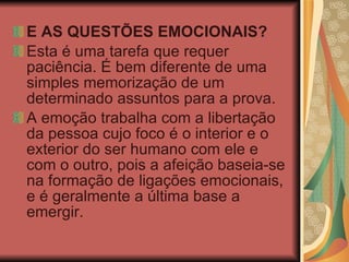 E AS QUESTÕES EMOCIONAIS? Esta é uma tarefa que requer paciência. É bem diferente de uma simples memorização de um determinado assuntos para a prova. A emoção trabalha com a libertação da pessoa cujo foco é o interior e o exterior do ser humano com ele e com o outro, pois a afeição baseia-se na formação de ligações emocionais, e é geralmente a última base a emergir.  
