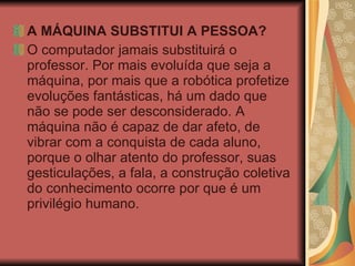 A MÁQUINA SUBSTITUI A PESSOA? O computador jamais substituirá o professor. Por mais evoluída que seja a máquina, por mais que a robótica profetize evoluções fantásticas, há um dado que não se pode ser desconsiderado. A máquina não é capaz de dar afeto, de vibrar com a conquista de cada aluno, porque o olhar atento do professor, suas gesticulações, a fala, a construção coletiva do conhecimento ocorre por que é um privilégio humano.  