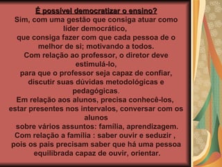 É possível democratizar o ensino? Sim, com uma gestão que consiga atuar como líder democrático,  que consiga fazer com que cada pessoa de o melhor de si; motivando a todos.  Com relação ao professor, o diretor deve estimulá-lo, para que o professor seja capaz de confiar,  discutir suas dúvidas metodológicas e pedagógicas . Em relação aos alunos, precisa conhecê-los,  estar presentes nos intervalos, conversar com os alunos sobre vários assuntos: família, aprendizagem. Com relação a família : saber ouvir e seduzir ,  pois os pais precisam saber que há uma pessoa equilibrada capaz de ouvir, orientar. 