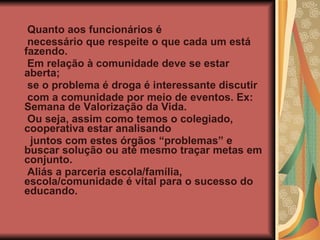 Quanto aos funcionários é  necessário que respeite o que cada um está fazendo. Em relação à comunidade deve se estar aberta; se o problema é droga é interessante discutir com a comunidade por meio de eventos. Ex: Semana de Valorização da Vida. Ou seja, assim como temos o colegiado, cooperativa estar analisando juntos com estes órgãos “problemas” e buscar solução ou até mesmo traçar metas em conjunto. Aliás a parceria escola/família, escola/comunidade é vital para o sucesso do educando. 
