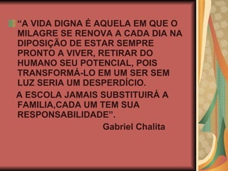 “ A VIDA DIGNA É AQUELA EM QUE O MILAGRE SE RENOVA A CADA DIA NA DIPOSIÇÃO DE ESTAR SEMPRE PRONTO A VIVER, RETIRAR DO HUMANO SEU POTENCIAL, POIS TRANSFORMÁ-LO EM UM SER SEM LUZ SERIA UM DESPERDÍCIO. A ESCOLA JAMAIS SUBSTITUIRÁ A FAMILIA,CADA UM TEM SUA RESPONSABILIDADE”. Gabriel Chalita 