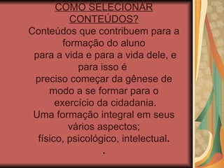 COMO SELECIONAR CONTEÚDOS? Conteúdos que contribuem para a formação do aluno para a vida e para a vida dele, e para isso é  preciso começar da gênese de modo a se formar para o exercício da cidadania. Uma formação integral em seus vários aspectos; físico, psicológico, intelectual .  . 