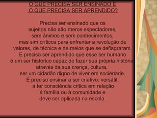 O QUE PRECISA SER ENSINADO E O QUE PRECISA SER APRENDIDO? Precisa ser ensinado que os sujeitos não são meros espectadores,  sem ânimos e sem conhecimentos, mas sim críticos para enfrentar a revolução de  valores, de técnica e de meios que se deflagraram. E precisa ser aprendido que esse ser humano é um ser histórico capaz de fazer sua própria história,  através da sua crença, cultura,  ser um cidadão digno de viver em sociedade. É preciso ensinar a ser criativo, versátil, a ter consciência critica em relação á família ou á comunidade e  deve ser aplicada na escola. 