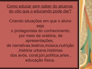 Como educar sem saber do alcance  do vôo que o educando pode dar? Criando situações em que o aluno seja o protagonista do conhecimento, por meio da oratória, de apresentações,  de narrativas,teatros,música,nutrição ,história urbana,histórias dos avós, coral,júri,política,artes , educação física. 