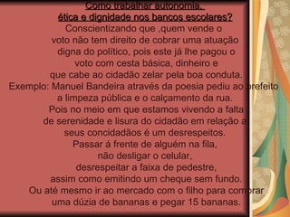 Como trabalhar autonomia,  ética e dignidade nos bancos escolares? Conscientizando que ,quem vende o  voto não tem direito de cobrar uma atuação digna do político, pois este já lhe pagou o voto com cesta básica, dinheiro e que cabe ao cidadão zelar pela boa conduta. Exemplo: Manuel Bandeira através da poesia pediu ao prefeito  a limpeza pública e o calçamento da rua. Pois no meio em que estamos vivendo a falta de serenidade e lisura do cidadão em relação a  seus concidadãos é um desrespeitos. Passar á frente de alguém na fila,  não desligar o celular, desrespeitar a faixa de pedestre, assim como emitindo um cheque sem fundo. Ou até mesmo ir ao mercado com o filho para comprar uma dúzia de bananas e pegar 15 bananas. 