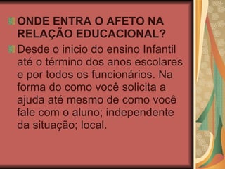 ONDE ENTRA O AFETO NA RELAÇÃO EDUCACIONAL? Desde o inicio do ensino Infantil até o término dos anos escolares e por todos os funcionários. Na forma do como você solicita a ajuda até mesmo de como você fale com o aluno; independente da situação; local. 