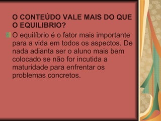O CONTEÚDO VALE MAIS DO QUE O EQUILIBRIO?  O equilíbrio é o fator mais importante para a vida em todos os aspectos. De nada adianta ser o aluno mais bem colocado se não for incutida a maturidade para enfrentar os problemas concretos.  