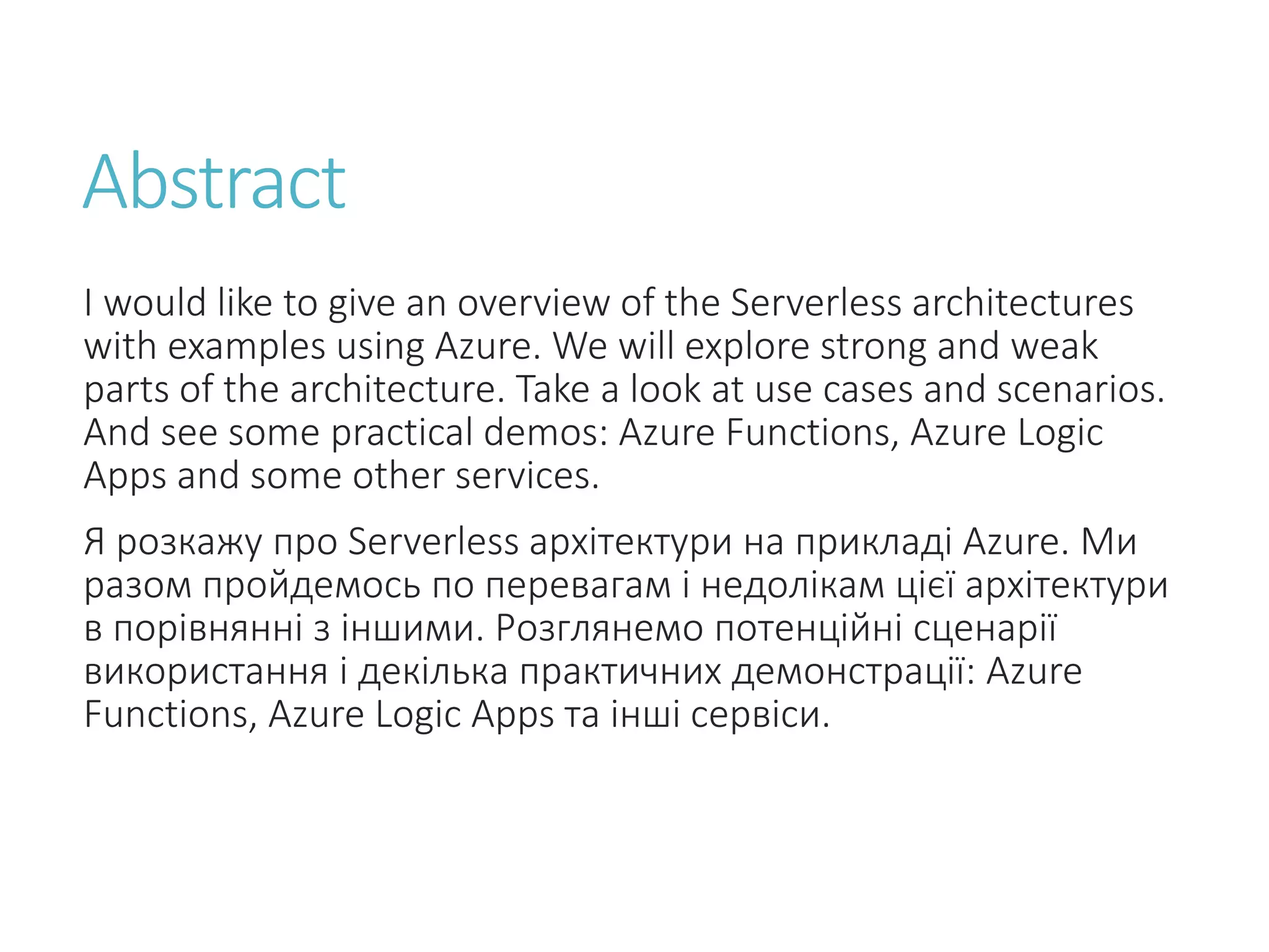 Abstract I would like to give an overview of the Serverless architectures with examples using Azure. We will explore strong and weak parts of the architecture. Take a look at use cases and scenarios. And see some practical demos: Azure Functions, Azure Logic Apps and some other services. Я розкажу про Serverless архітектури на прикладі Azure. Ми разом пройдемось по перевагам і недолікам цієї архітектури в порівнянні з іншими. Розглянемо потенційні сценарії використання і декілька практичних демонстрації: Azure Functions, Azure Logic Apps та інші сервіси. 