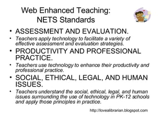 Web Enhanced Teaching: NETS Standards ASSESSMENT AND EVALUATION. Teachers apply technology to facilitate a variety of effective assessment and evaluation strategies. PRODUCTIVITY AND PROFESSIONAL PRACTICE. Teachers use technology to enhance their productivity and professional practice. SOCIAL, ETHICAL, LEGAL, AND HUMAN ISSUES. Teachers understand the social, ethical, legal, and human issues surrounding the use of technology in PK-12 schools and apply those principles in practice. http://lovealibrarian.blogspot.com 