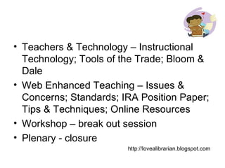Teachers & Technology – Instructional Technology; Tools of the Trade; Bloom & Dale Web Enhanced Teaching – Issues & Concerns; Standards; IRA Position Paper; Tips & Techniques; Online Resources Workshop – break out session Plenary - closure http://lovealibrarian.blogspot.com 