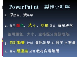 PowerPoint  製作小叮嚀 1.  深 底色 、 淺 色字 2.  善用  顏 色 、 大 小  、 空格   區分   資訊段落 ﹝ 善用顏色、大小、空格區分資訊段落﹞ 3.  自訂動畫   控制   資訊出現  的  順序  及  數量 4.  善用   超連結   呈現  教材內容階層 