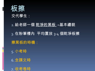 板擦 交代學生： 給老師一個  乾淨的黑板  ->基本禮貌 在粉筆槽內  平均置放 3-4 個乾淨板擦 擦黑板的時機： 小考時 念課文時 收考卷時 