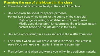 Planning the use of chalkboard in the class
• Erase the chalkboard completely at the start of the class.
• Use zones on the board for specific purposes
For eg; Left edge of the board for the outline of the class plan
Right edge for writing brief statements of conclusions
Middle zone (large area) for developing the unknown lesson
content based on the interaction in the class
• Use zones consistently in a class and erase the matter zone wise
• Think about when you will erase a particular zone. Don’t erase a
zone if you will need the material in that zone again later
• Plan before hand when and where you will write a particular material
 