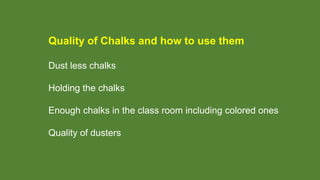 Quality of Chalks and how to use them
Dust less chalks
Holding the chalks
Enough chalks in the class room including colored ones
Quality of dusters
 