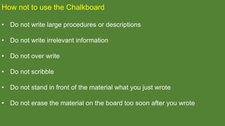 How not to use the Chalkboard
• Do not write large procedures or descriptions
• Do not write irrelevant information
• Do not over write
• Do not scribble
• Do not stand in front of the material what you just wrote
• Do not erase the material on the board too soon after you wrote
 