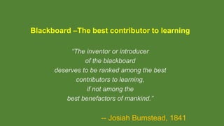 Blackboard –The best contributor to learning
“The inventor or introducer
of the blackboard
deserves to be ranked among the best
contributors to learning,
if not among the
best benefactors of mankind.”
-- Josiah Bumstead, 1841
 