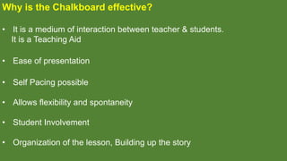 Why is the Chalkboard effective?
• It is a medium of interaction between teacher & students.
It is a Teaching Aid
• Ease of presentation
• Self Pacing possible
• Allows flexibility and spontaneity
• Student Involvement
• Organization of the lesson, Building up the story
 