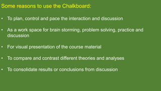 Some reasons to use the Chalkboard:
• To plan, control and pace the interaction and discussion
• As a work space for brain storming, problem solving, practice and
discussion
• For visual presentation of the course material
• To compare and contrast different theories and analyses
• To consolidate results or conclusions from discussion
 