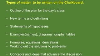 Types of matter to be written on the Chalkboard:
• Outline of the plan for the day’s class
• New terms and definitions
• Statements of hypotheses
• Examples(names), diagrams, graphs, tables
• Formulae, equations, derivations
• Working out the solutions to problems
• Concepts and ideas that advance the discussion
 