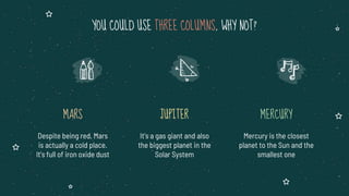 YOU COULD USE THREE COLUMNS, WHY NOT?
MARS
Despite being red, Mars
is actually a cold place.
It’s full of iron oxide dust
JUPITER
It’s a gas giant and also
the biggest planet in the
Solar System
MERCURY
Mercury is the closest
planet to the Sun and the
smallest one
 