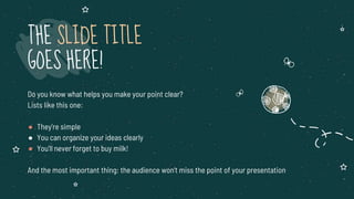 Do you know what helps you make your point clear?
Lists like this one:
● They’re simple
● You can organize your ideas clearly
● You’ll never forget to buy milk!
And the most important thing: the audience won’t miss the point of your presentation
THE SLIDE TITLE
GOES HERE!
 