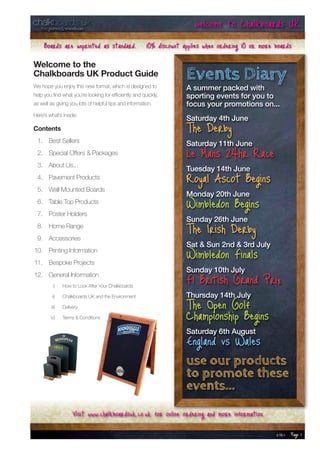 welcome to Chalkboards UK
     Boards are unprinted as standard. 10% discount applies when ordering 10 or more boards
Welcome to the
Chalkboards UK Product Guide
We hope you enjoy this new format, which is designed to
                                                                 Events Diary
                                                                 A summer packed with
help you find what you’re looking for efficiently and quickly,   sporting events for you to
as well as giving you lots of helpful tips and information.      focus your promotions on...
Here’s what’s inside:
                                                                 Saturday 4th June
Contents                                                         The Derby
 1. Best Sellers                                                 Saturday 11th June
 2. Special Offers & Packages                                    Le Mans 24hr Race
 3. About Us...
                                                                 Tuesday 14th June
 4. Pavement Products
 5. Wall Mounted Boards
                                                                 Royal Ascot Begins
                                                                 Monday 20th June
 6. Table Top Products
 7. Poster Holders
                                                                 Wimbledon Begins
                                                                 Sunday 26th June
 8. Home Range
 9. Accessories
                                                                 The Irish Derby
                                                                 Sat & Sun 2nd & 3rd July
10. Printing Information
11. Bespoke Projects
                                                                 Wimbledon Finals
                                                                 Sunday 10th July
12. General Information
         i)    How to Look After Your Chalkboards
                                                                 F1 British Grand Prix
         ii)   Chalkboards UK and the Environment                Thursday 14th July
        iii)   Delivery                                          The Open Golf
        iv)    Terms & Conditions                                Championship Begins
                                                                 Saturday 6th August
                                                                 England vs Wales
                                                                 use our products
                                                                 to promote these
                                                                 events...
                    Visit www.chalkboardsuk.co.uk for online ordering and more information
                                                                                             12.04.11   Page 1
 