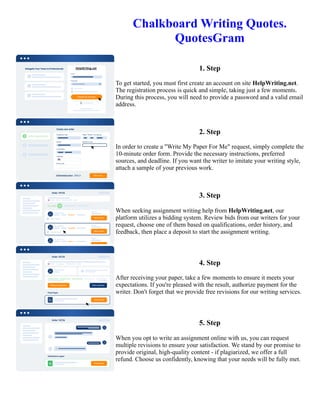 Chalkboard Writing Quotes.
QuotesGram
1. Step
To get started, you must first create an account on site HelpWriting.net.
The registration process is quick and simple, taking just a few moments.
During this process, you will need to provide a password and a valid email
address.
2. Step
In order to create a "Write My Paper For Me" request, simply complete the
10-minute order form. Provide the necessary instructions, preferred
sources, and deadline. If you want the writer to imitate your writing style,
attach a sample of your previous work.
3. Step
When seeking assignment writing help from HelpWriting.net, our
platform utilizes a bidding system. Review bids from our writers for your
request, choose one of them based on qualifications, order history, and
feedback, then place a deposit to start the assignment writing.
4. Step
After receiving your paper, take a few moments to ensure it meets your
expectations. If you're pleased with the result, authorize payment for the
writer. Don't forget that we provide free revisions for our writing services.
5. Step
When you opt to write an assignment online with us, you can request
multiple revisions to ensure your satisfaction. We stand by our promise to
provide original, high-quality content - if plagiarized, we offer a full
refund. Choose us confidently, knowing that your needs will be fully met.
Chalkboard Writing Quotes. QuotesGram Chalkboard Writing Quotes. QuotesGram
 
