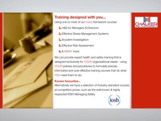 Training designed with you...
Using one or more of our many framework courses:

      H&S for Managers & Directors

      Effective Stress Management Systems

      Accident Investigation

      Effective Risk Assessment

      & MANY more

We can provide expert health and safety training that is
designed exclusively for YOUR organisational needs - using
YOUR policies and procedures to formulate precise,
informative and cost-effective training courses that do what
YOU need them to do.

Known favourites...
Alternatively we have a selection of Industry standard courses
at competitive prices, such as the well known & highly
respected IOSH Managing Safely.
 