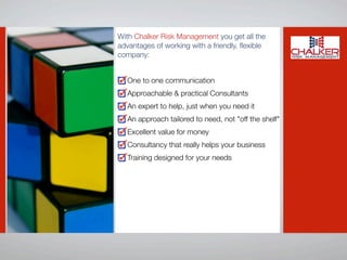With Chalker Risk Management you get all the
advantages of working with a friendly, ﬂexible
company:


   One to one communication
   Approachable & practical Consultants
   An expert to help, just when you need it
   An approach tailored to need, not "off the shelf"
   Excellent value for money
   Consultancy that really helps your business
   Training designed for your needs
 