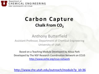Carbon Capture
Chalk From CO2
Anthony Butterfield
Assistant Professor, Department of Chemical Engineering
University of Utah
Based on a Teaching Module Developed by Alissa Park
Developed by The NSF Research Coordination Network on CCUS
http://www.aiche.org/ccus-network

http://www.che.utah.edu/outreach/module?p_id=36

 