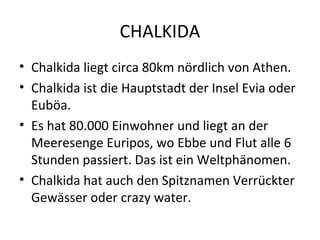 CHALKIDA
• Chalkida liegt circa 80km nördlich von Athen.
• Chalkida ist die Hauptstadt der Insel Evia oder
Euböa.
• Es hat 80.000 Einwohner und liegt an der
Meeresenge Euripos, wo Ebbe und Flut alle 6
Stunden passiert. Das ist ein Weltphänomen.
• Chalkida hat auch den Spitznamen Verrückter
Gewässer oder crazy water.
 