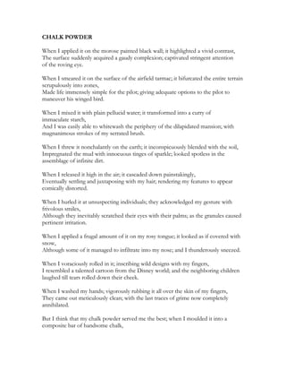 CHALK POWDER
When I applied it on the morose painted black wall; it highlighted a vivid contrast,
The surface suddenly acquired a gaudy complexion; captivated stringent attention
of the roving eye.
When I smeared it on the surface of the airfield tarmac; it bifurcated the entire terrain
scrupulously into zones,
Made life immensely simple for the pilot; giving adequate options to the pilot to
maneuver his winged bird.
When I mixed it with plain pellucid water; it transformed into a curry of
immaculate starch,
And I was easily able to whitewash the periphery of the dilapidated mansion; with
magnanimous strokes of my serrated brush.
When I threw it nonchalantly on the earth; it inconspicuously blended with the soil,
Impregnated the mud with innocuous tinges of sparkle; looked spotless in the
assemblage of infinite dirt.
When I released it high in the air; it cascaded down painstakingly,
Eventually settling and juxtaposing with my hair; rendering my features to appear
comically distorted.
When I hurled it at unsuspecting individuals; they acknowledged my gesture with
frivolous smiles,
Although they inevitably scratched their eyes with their palms; as the granules caused
pertinent irritation.
When I applied a frugal amount of it on my rosy tongue; it looked as if covered with
snow,
Although some of it managed to infiltrate into my nose; and I thunderously sneezed.
When I voraciously rolled in it; inscribing wild designs with my fingers,
I resembled a talented cartoon from the Disney world; and the neighboring children
laughed till tears rolled down their cheek.
When I washed my hands; vigorously rubbing it all over the skin of my fingers,
They came out meticulously clean; with the last traces of grime now completely
annihilated.
But I think that my chalk powder served me the best; when I moulded it into a
composite bar of handsome chalk,
 