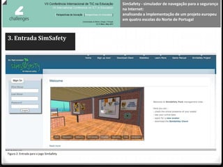 SimSafety - simulador de navegação para a segurança
                                          na Internet:
                                          analisando a implementação de um projeto europeu
                                          em quatro escolas do Norte de Portugal



3. Entrada SimSafety




Figura 2. Entrada para o jogo SimSafety
 