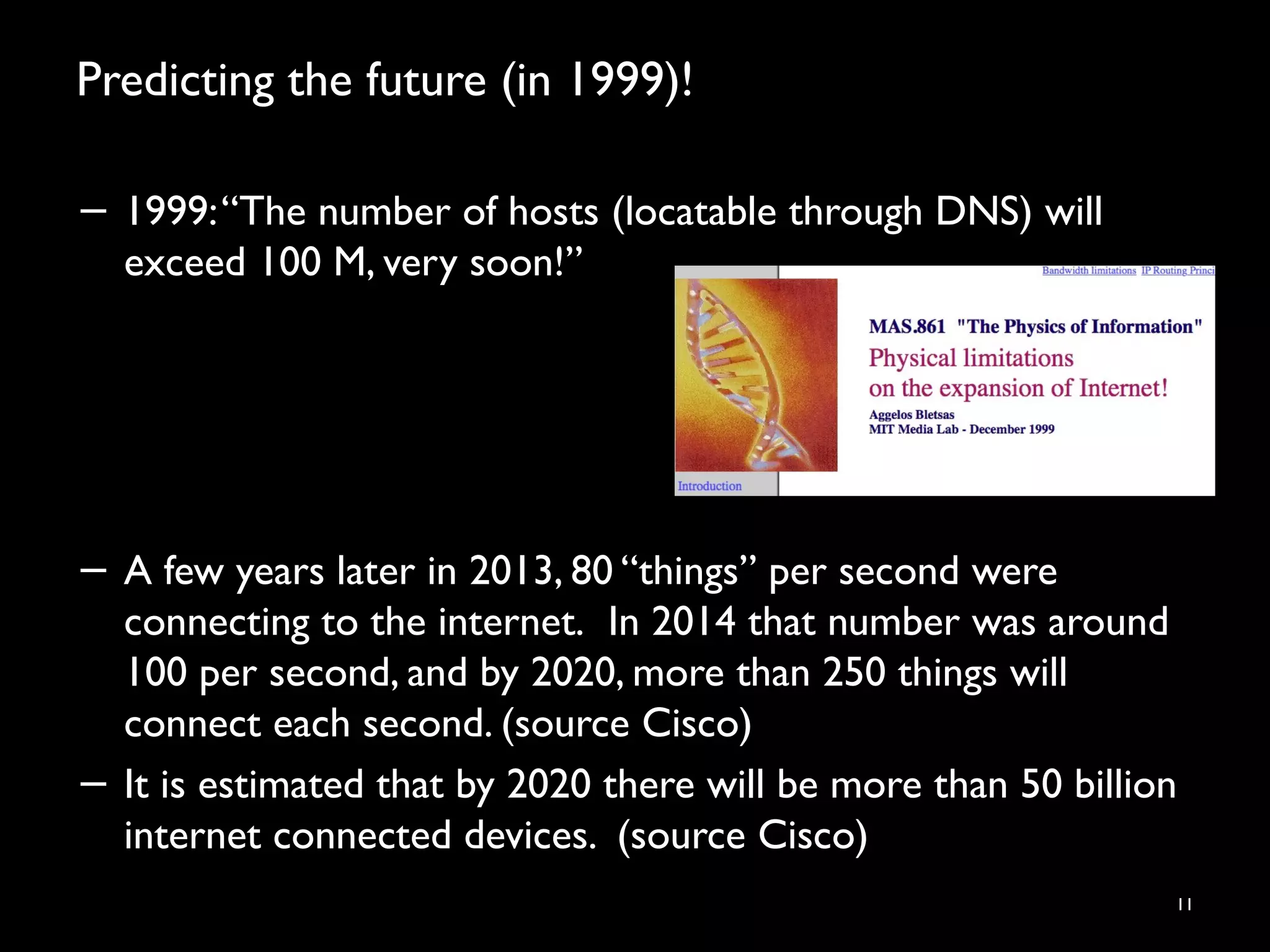 Predicting the future (in 1999)!
11
− 1999:“The number of hosts (locatable through DNS) will
exceed 100 M, very soon!”
− A few years later in 2013, 80 “things” per second were
connecting to the internet.  In 2014 that number was around
100 per second, and by 2020, more than 250 things will
connect each second. (source Cisco)
− It is estimated that by 2020 there will be more than 50 billion
internet connected devices. (source Cisco)
 