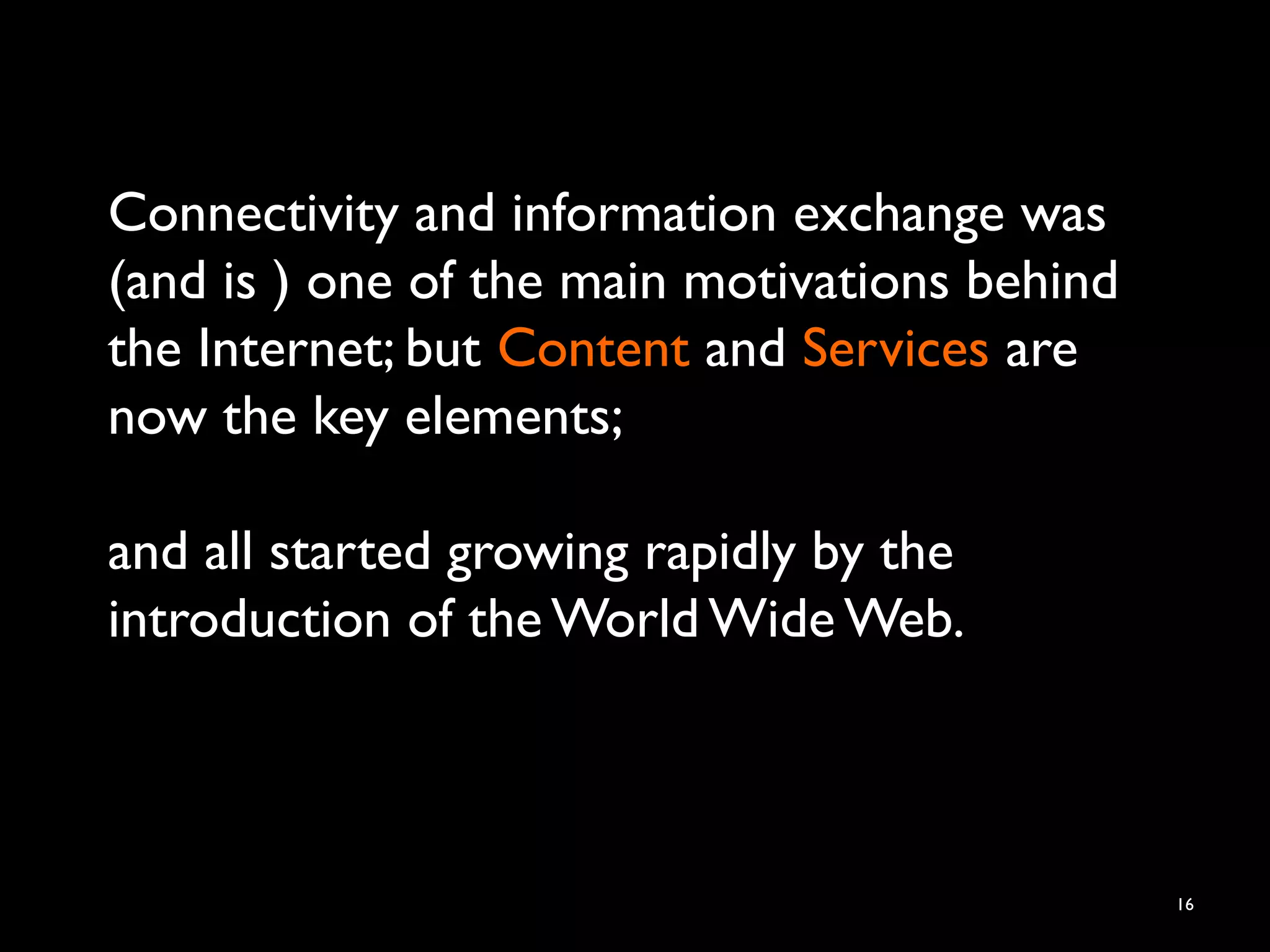 Connectivity and information exchange was
(and is ) one of the main motivations behind
the Internet; but Content and Services are
now the key elements;
and all started growing rapidly by the
introduction of the World Wide Web.
16
 