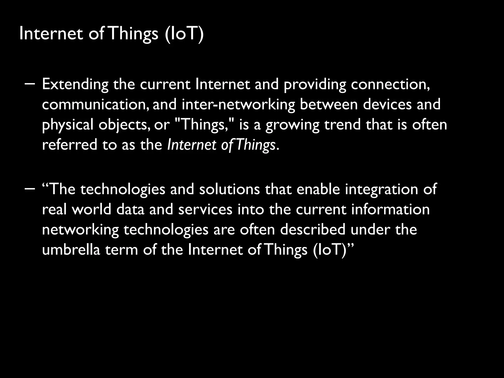 32
Internet of Things (IoT)
− Extending the current Internet and providing connection,
communication, and inter-networking between devices and
physical objects, or "Things," is a growing trend that is often
referred to as the Internet ofThings.
− “The technologies and solutions that enable integration of
real world data and services into the current information
networking technologies are often described under the
umbrella term of the Internet of Things (IoT)”
 